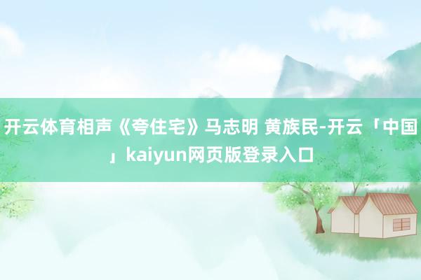 开云体育相声《夸住宅》马志明 黄族民-开云「中国」kaiyun网页版登录入口