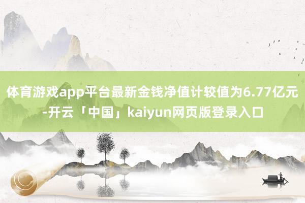 体育游戏app平台最新金钱净值计较值为6.77亿元-开云「中国」kaiyun网页版登录入口