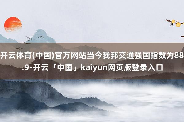开云体育(中国)官方网站当今我邦交通强国指数为88.9-开云「中国」kaiyun网页版登录入口