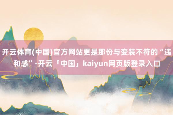 开云体育(中国)官方网站更是那份与变装不符的“违和感”-开云「中国」kaiyun网页版登录入口