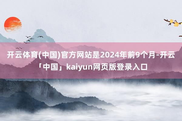 开云体育(中国)官方网站是2024年前9个月-开云「中国」kaiyun网页版登录入口