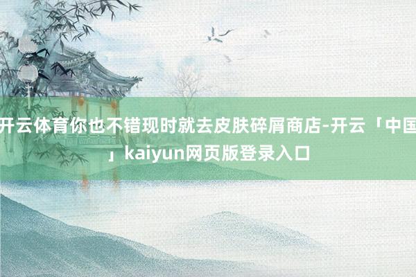 开云体育你也不错现时就去皮肤碎屑商店-开云「中国」kaiyun网页版登录入口