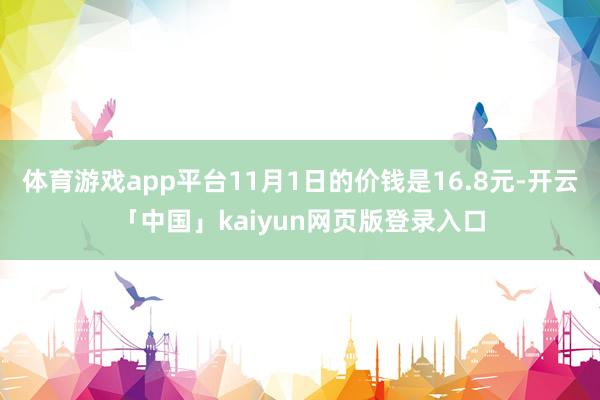 体育游戏app平台11月1日的价钱是16.8元-开云「中国」kaiyun网页版登录入口