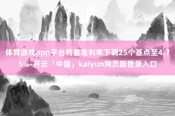 体育游戏app平台将基准利率下调25个基点至4.75%-开云「中国」kaiyun网页版登录入口