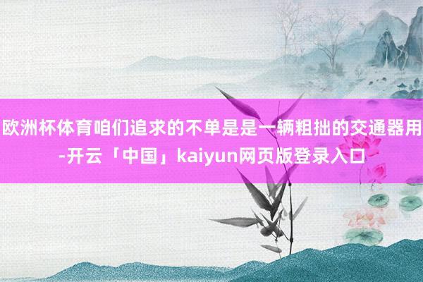 欧洲杯体育咱们追求的不单是是一辆粗拙的交通器用-开云「中国」kaiyun网页版登录入口