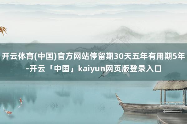 开云体育(中国)官方网站停留期30天五年有用期5年-开云「中国」kaiyun网页版登录入口