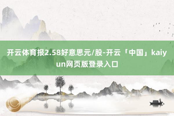 开云体育报2.58好意思元/股-开云「中国」kaiyun网页版登录入口