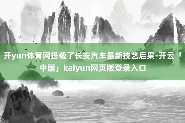 开yun体育网搭载了长安汽车最新技艺后果-开云「中国」kaiyun网页版登录入口