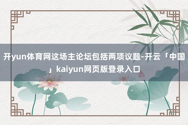 开yun体育网这场主论坛包括两项议题-开云「中国」kaiyun网页版登录入口