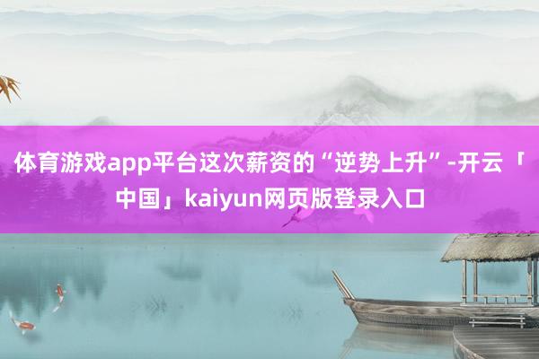体育游戏app平台　　这次薪资的“逆势上升”-开云「中国」kaiyun网页版登录入口