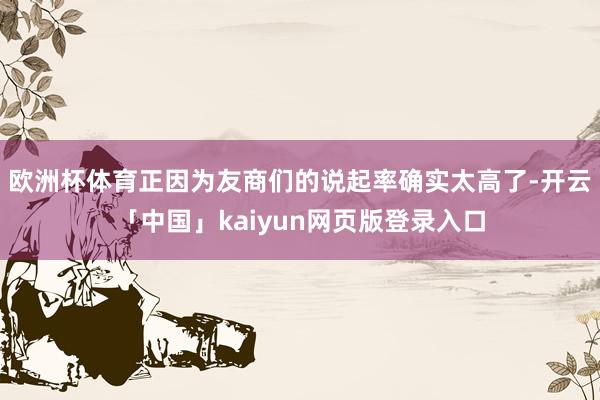 欧洲杯体育正因为友商们的说起率确实太高了-开云「中国」kaiyun网页版登录入口