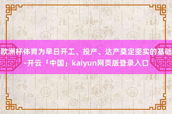欧洲杯体育为早日开工、投产、达产奠定坚实的基础-开云「中国」kaiyun网页版登录入口