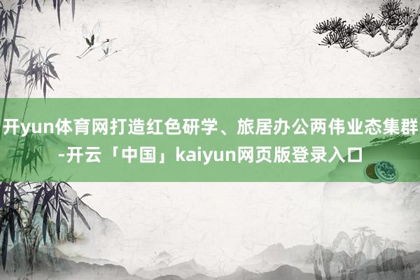 开yun体育网打造红色研学、旅居办公两伟业态集群-开云「中国」kaiyun网页版登录入口