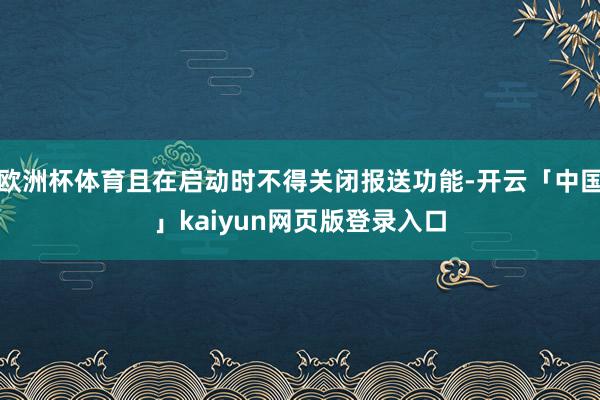 欧洲杯体育且在启动时不得关闭报送功能-开云「中国」kaiyun网页版登录入口