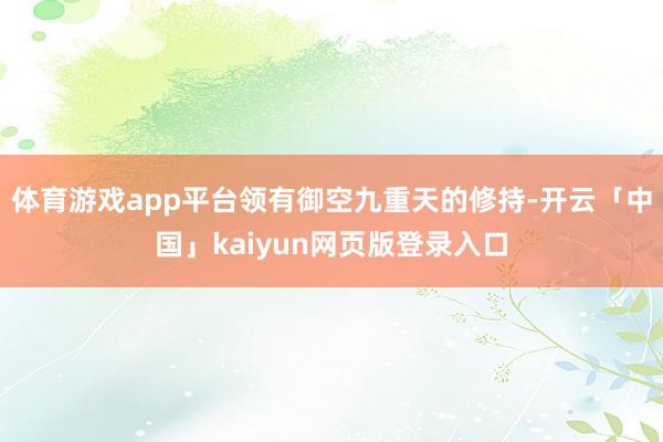 体育游戏app平台领有御空九重天的修持-开云「中国」kaiyun网页版登录入口