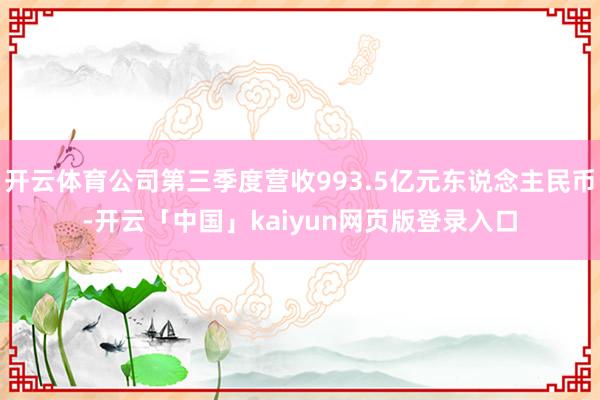 开云体育公司第三季度营收993.5亿元东说念主民币-开云「中国」kaiyun网页版登录入口