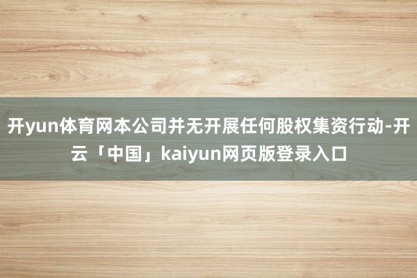 开yun体育网本公司并无开展任何股权集资行动-开云「中国」kaiyun网页版登录入口