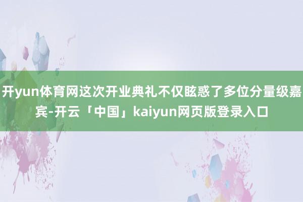 开yun体育网这次开业典礼不仅眩惑了多位分量级嘉宾-开云「中国」kaiyun网页版登录入口