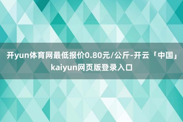 开yun体育网最低报价0.80元/公斤-开云「中国」kaiyun网页版登录入口
