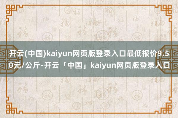 开云(中国)kaiyun网页版登录入口最低报价9.50元/公斤-开云「中国」kaiyun网页版登录入口