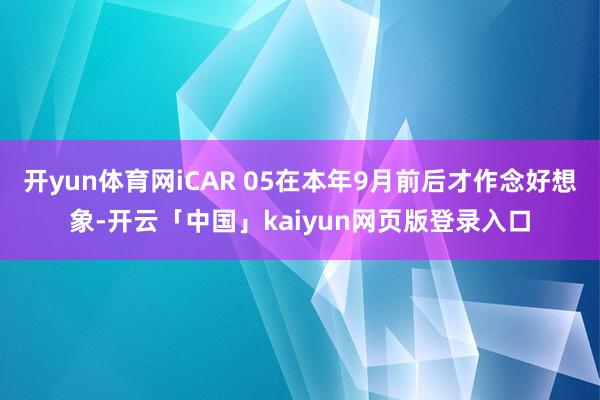 开yun体育网iCAR 05在本年9月前后才作念好想象-开云「中国」kaiyun网页版登录入口