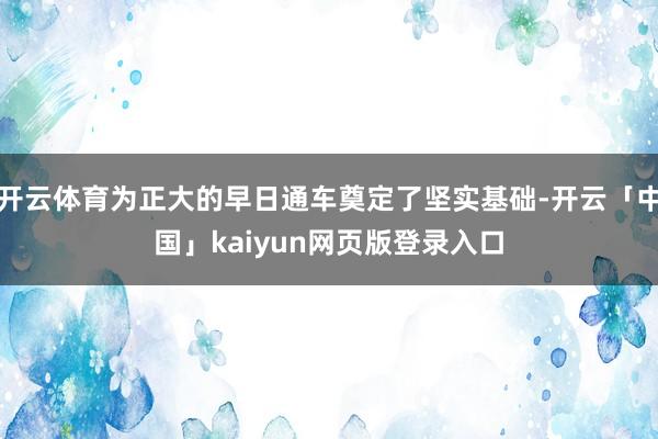 开云体育为正大的早日通车奠定了坚实基础-开云「中国」kaiyun网页版登录入口