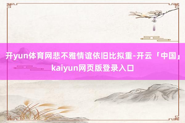 开yun体育网悲不雅情谊依旧比拟重-开云「中国」kaiyun网页版登录入口