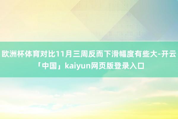 欧洲杯体育对比11月三周反而下滑幅度有些大-开云「中国」kaiyun网页版登录入口