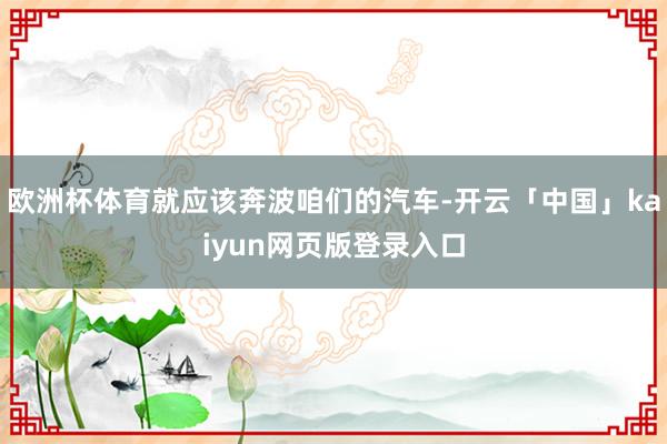 欧洲杯体育就应该奔波咱们的汽车-开云「中国」kaiyun网页版登录入口