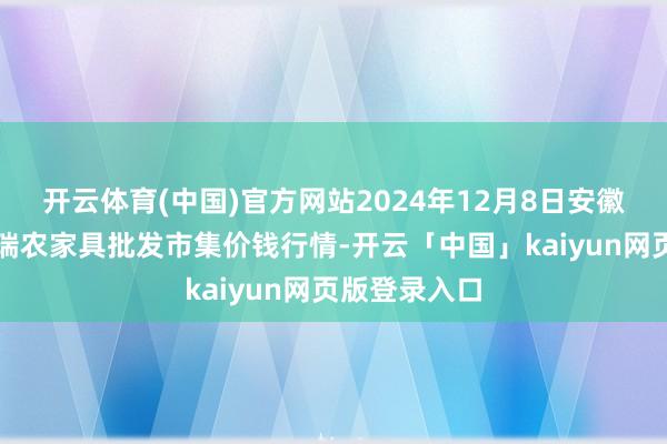 开云体育(中国)官方网站2024年12月8日安徽省淮北市中瑞农家具批发市集价钱行情-开云「中国」kaiyun网页版登录入口