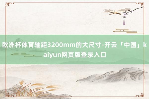 欧洲杯体育轴距3200mm的大尺寸-开云「中国」kaiyun网页版登录入口