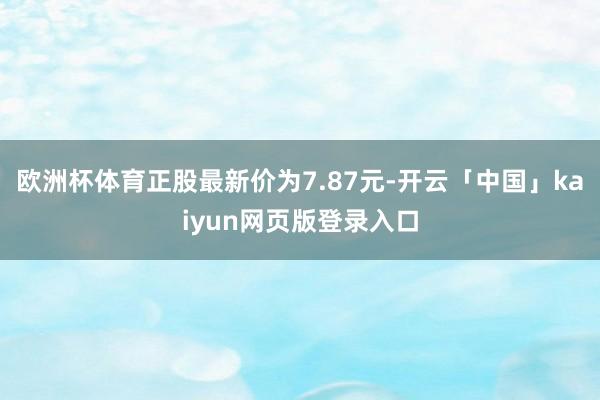 欧洲杯体育正股最新价为7.87元-开云「中国」kaiyun网页版登录入口