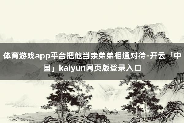 体育游戏app平台把他当亲弟弟相通对待-开云「中国」kaiyun网页版登录入口