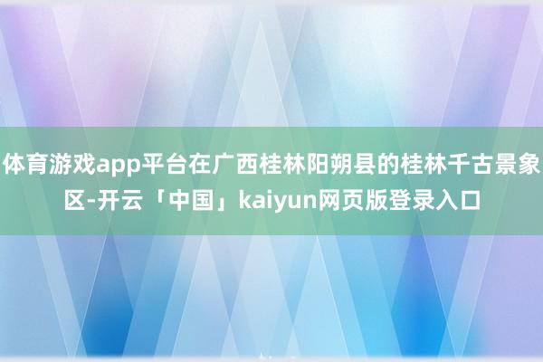 体育游戏app平台在广西桂林阳朔县的桂林千古景象区-开云「中国」kaiyun网页版登录入口