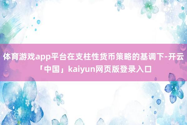 体育游戏app平台在支柱性货币策略的基调下-开云「中国」kaiyun网页版登录入口