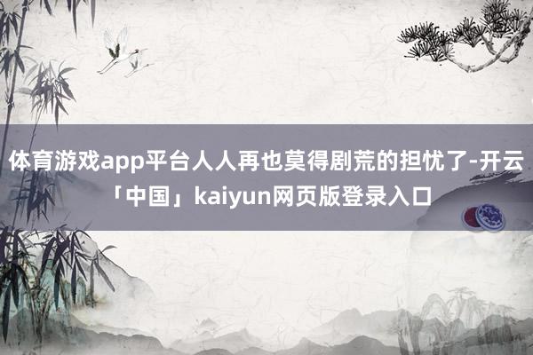 体育游戏app平台人人再也莫得剧荒的担忧了-开云「中国」kaiyun网页版登录入口