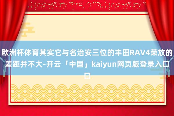 欧洲杯体育其实它与名治安三位的丰田RAV4荣放的差距并不大-开云「中国」kaiyun网页版登录入口