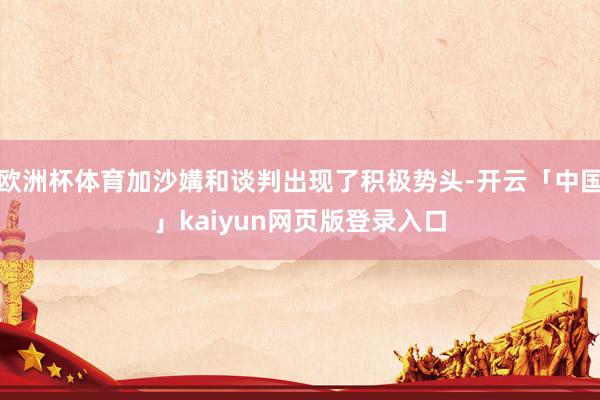 欧洲杯体育加沙媾和谈判出现了积极势头-开云「中国」kaiyun网页版登录入口