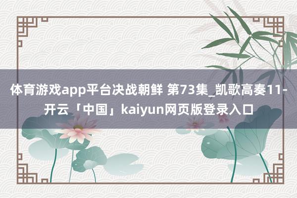 体育游戏app平台决战朝鲜 第73集_凯歌高奏11-开云「中国」kaiyun网页版登录入口
