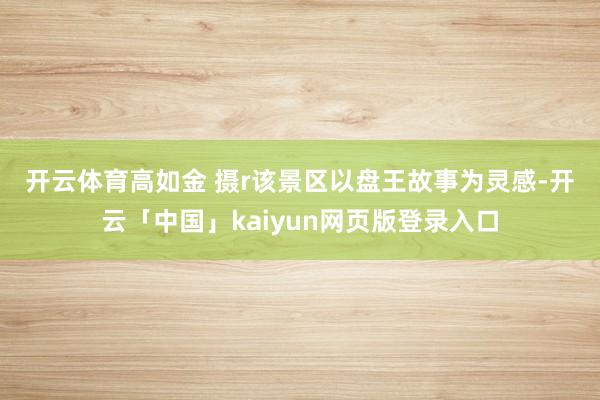 开云体育高如金 摄r　　该景区以盘王故事为灵感-开云「中国」kaiyun网页版登录入口