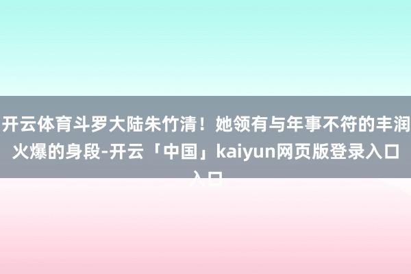 开云体育斗罗大陆朱竹清！她领有与年事不符的丰润火爆的身段-开云「中国」kaiyun网页版登录入口