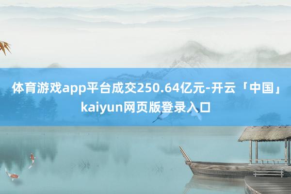体育游戏app平台成交250.64亿元-开云「中国」kaiyun网页版登录入口