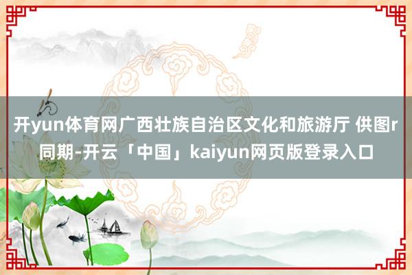 开yun体育网广西壮族自治区文化和旅游厅 供图r　　同期-开云「中国」kaiyun网页版登录入口
