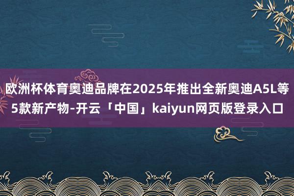 欧洲杯体育奥迪品牌在2025年推出全新奥迪A5L等5款新产物-开云「中国」kaiyun网页版登录入口