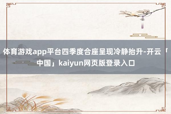 体育游戏app平台四季度合座呈现冷静抬升-开云「中国」kaiyun网页版登录入口