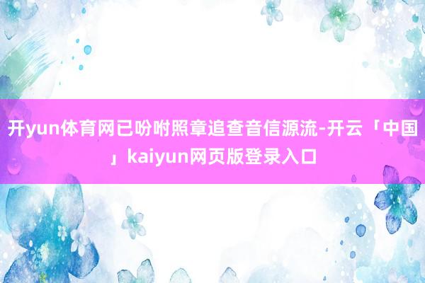 开yun体育网已吩咐照章追查音信源流-开云「中国」kaiyun网页版登录入口