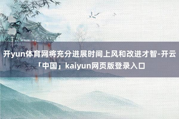 开yun体育网将充分进展时间上风和改进才智-开云「中国」kaiyun网页版登录入口