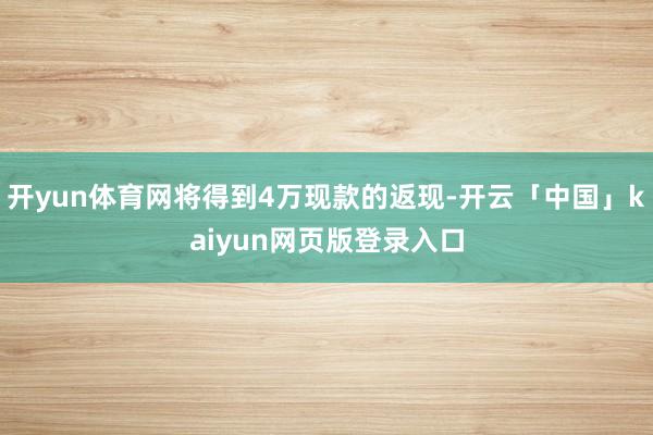 开yun体育网将得到4万现款的返现-开云「中国」kaiyun网页版登录入口