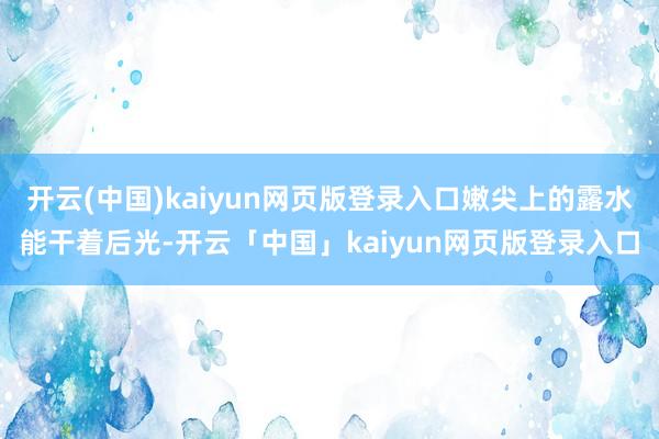 开云(中国)kaiyun网页版登录入口嫩尖上的露水能干着后光-开云「中国」kaiyun网页版登录入口