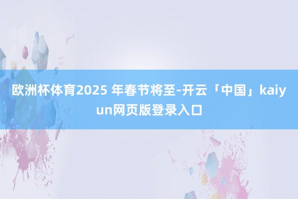 欧洲杯体育2025 年春节将至-开云「中国」kaiyun网页版登录入口